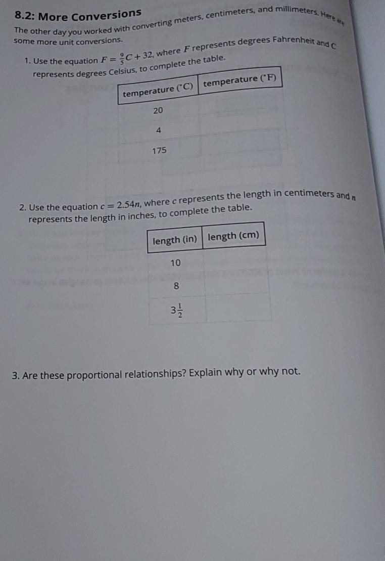 8.2: More Conversions
The other day you worked with converting meters, centimeters, and millimeters. Here 
some more unit conversions.
1. Use the equation F= 9/5 C+32 , where F represents degrees Fahrenheit and C
represents degreethe table.
2. Use the equation c=2.54n , where c represents the length in centimeters and 
represents the length in inches, to complete the table.
3. Are these proportional relationships? Explain why or why not.