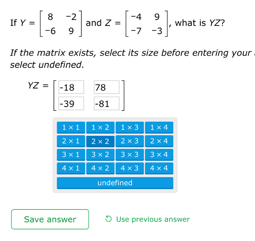 If Y=beginbmatrix 8&-2 -6&9endbmatrix and Z=beginbmatrix -4&9 -7&-3endbmatrix , what is YZ?
If the matrix exists, select its size before entering your
select undefined.
YZ= -18 78
-39 -81
1* 1 1* 2 1* 3 1* 4
2* 1 2* 2 2* 3 2* 4
3* 1 3* 2 3* 3 3* 4
4* 1 4* 2 4* 3 4* 4
undefined
Save answer Use previous answer