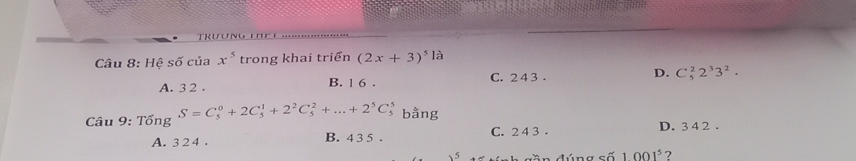 truun
Câu 8: Hệ số của x^5 trong khai triển (2x+3)^5la
C. 2 4 3.
A. 3 2. B. 1 6 . D. C_5^(22^3)3^2. 
Câu 9: Tổ ngS=C_5^(0+2C_5^1+2^2)C_5^(2+...+2^5)C_5^(5 bằng
A. 3 2 4 .
B. 4 3 5 . C. 2 4 3 . D. 3 4 2 .
dần đúng số 1001^5) ?