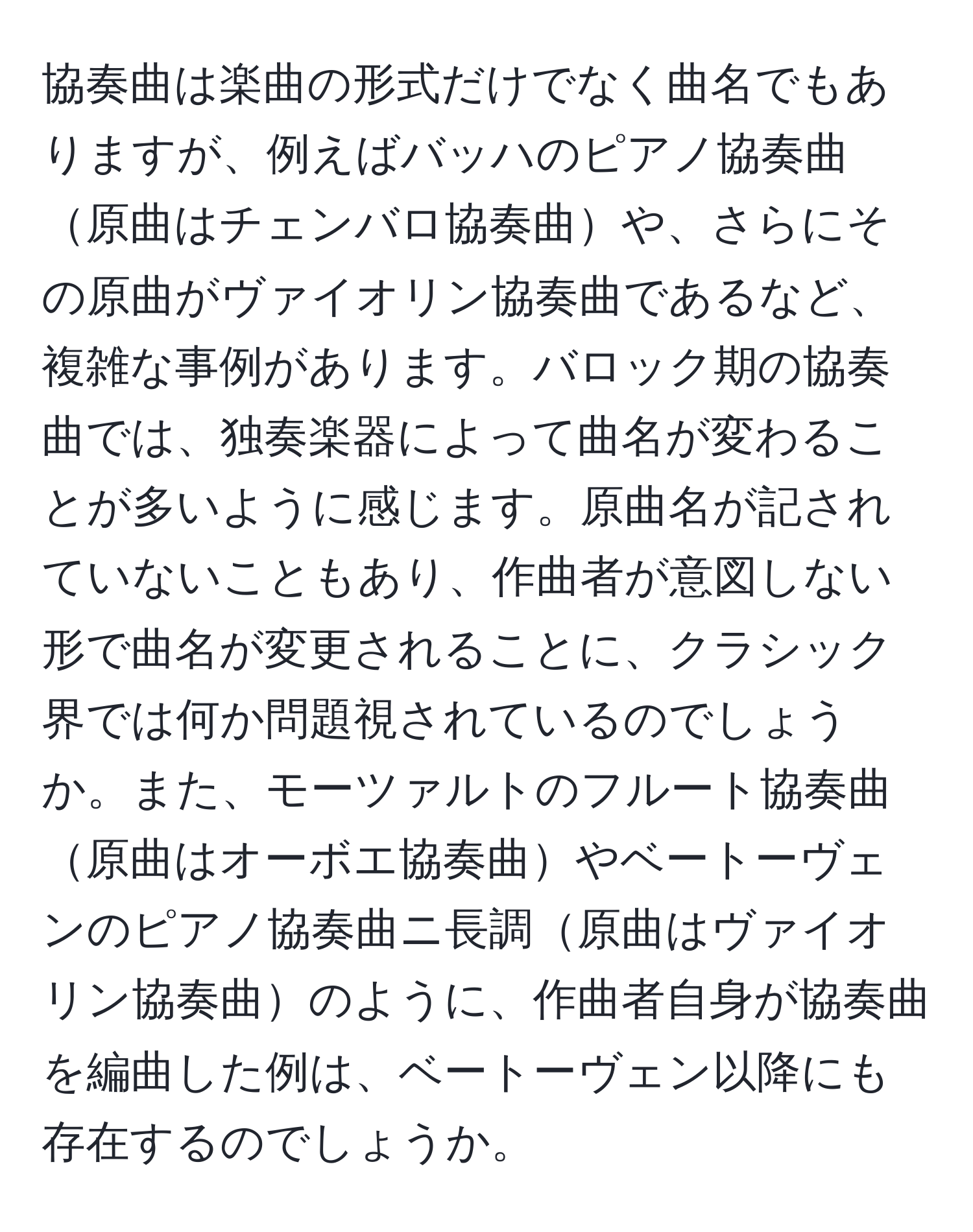 協奏曲は楽曲の形式だけでなく曲名でもありますが、例えばバッハのピアノ協奏曲原曲はチェンバロ協奏曲や、さらにその原曲がヴァイオリン協奏曲であるなど、複雑な事例があります。バロック期の協奏曲では、独奏楽器によって曲名が変わることが多いように感じます。原曲名が記されていないこともあり、作曲者が意図しない形で曲名が変更されることに、クラシック界では何か問題視されているのでしょうか。また、モーツァルトのフルート協奏曲原曲はオーボエ協奏曲やベートーヴェンのピアノ協奏曲ニ長調原曲はヴァイオリン協奏曲のように、作曲者自身が協奏曲を編曲した例は、ベートーヴェン以降にも存在するのでしょうか。