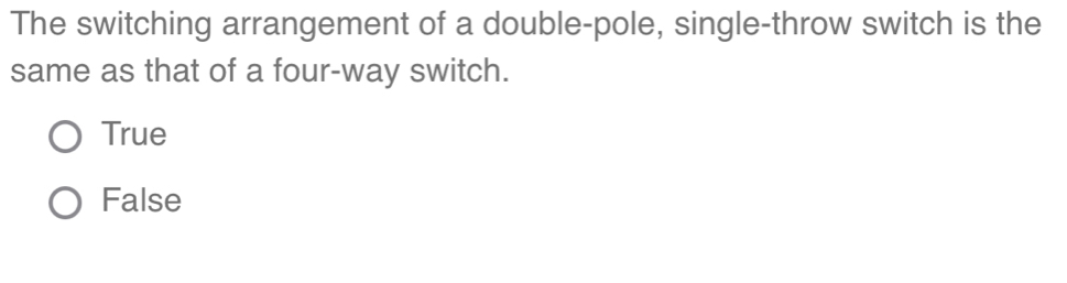 The switching arrangement of a double-pole, single-throw switch is the
same as that of a four-way switch.
True
False