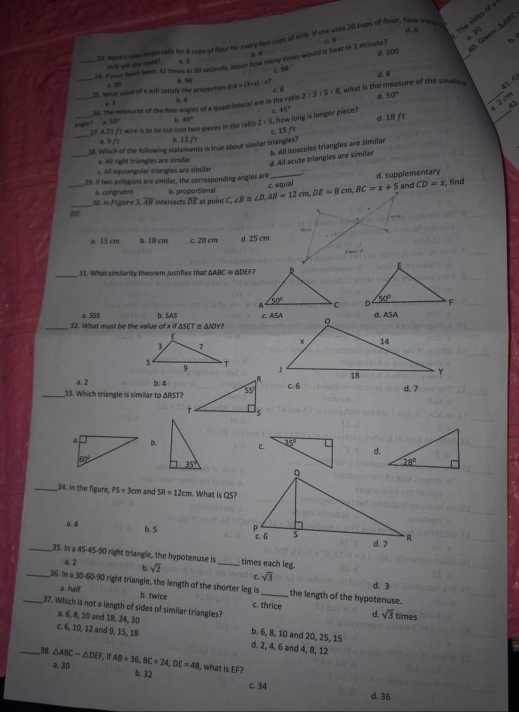 d. 6
The sides of a
0. Given: ΔAB
. 20
23. Nene's cake recpe calls for 8 cups of flour for every two cups of milk. If she uses 20 cups of flour, how meny c
_24. If your heart beats 32 times in 20 seconds, about how many times would it beat in 1 minute? c. 5
b.
mllk will she need ? a.3 6 4
_
d. 100
c. 98
b.96 d. 8
a 50
25. What value of x will satisfy the proportion 8: 4=(3+x):x? c. 6
_26. The measures of the four angles of a quadrilateral are in the ratio 2:3:5:8 , what is the measure of the smalle 
41. G
a. 3
b. 4
d 50°
_
42.
C
.2 cm
angle? 30° b 40° 2:5, how long is longer piece? 45°
_
c. 15 fr d. 18 ft
_
27. A 21 ft wire is to be cut into two pieces in the ratio
a. 9 ft b. 12 fr
_
28. Which of the following statements is true about similar triangles?
b. All isosceles triangles are similar
a. All right triangles are similar
d. All acute triangles are similar
c. All equiangular triangles are similár
29. If two polygons are similar, the corresponding angles are
_
d. supplementary
a. congruent b. proportional and CD=x
_
_30. in Fígure 3 overline AB intersects overline DE at point C, c. equal , find
5D
a. 15 cm b. 18 cm c. 20 cm d. 25 cm 
_
31. What similarity theorem justifies that △ ABC≌ △ DEF

a.SSS b. SAS 
_32. What must be the value ofxif△ SET≌ △ JOY?
a. 2 b. 4
_33. Which triangle is similar to ΔRST? c. 6 d. 7
b. c.
d.
_34. in the figure, PS=3cm and SR=12cm. What is QS?
a. 4
b. 5 
_35. In a 45-45-90 right triangle, the hypotenuse is _times each leg.
a. 2 b. sqrt(2) sqrt(3)
C.
d. 3
_36. In a 30-60-90 right triangle, the length of the shorter leg is _the length of the hypotenuse.
a. half b. twice c. thrice d.
_37. Which is not a length of sides of similar triangles? times
sqrt(3)
a. 6, 8, 10 and 18, 24, 30 b. 6, 8, 10 and 20, 25, 15
c. 6, 10, 12 and 9, 15, 18 d. 2, 4, 6 and 4, 8, 12
_38. △ ABCsim △ DEF ,If AB=36,BC=24,DE=48 , what is EF?
a. 30 b. 32
c. 34
d. 36