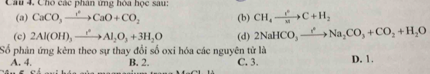 Cho các phân ứng hỏa học sau:
(a) CaCO_3xrightarrow I°CaO+CO_2 (b) CH_4xrightarrow t^0C+H_2
(c) 2Al(OH)_3xrightarrow I^0Al_2O_3+3H_2O (d) 2NaHCO_3xrightarrow f°Na_2CO_3+CO_2+H_2O
Số phản ứng kèm theo sự thay đổi số oxi hóa các nguyên tử là
A. 4. B. 2. C. 3. D. 1.