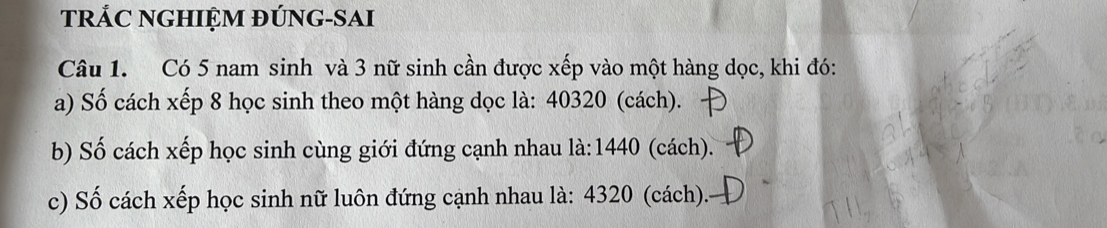 tRẢC NGHIỆM ĐÚNG-SAI 
Câu 1. Có 5 nam sinh và 3 nữ sinh cần được xếp vào một hàng dọc, khi đó: 
a) Số cách xếp 8 học sinh theo một hàng dọc là: 40320 (cách). 
b) Số cách xếp học sinh cùng giới đứng cạnh nhau là: 1440 (cách). 
c) Số cách xếp học sinh nữ luôn đứng cạnh nhau là: 4320 (cách).