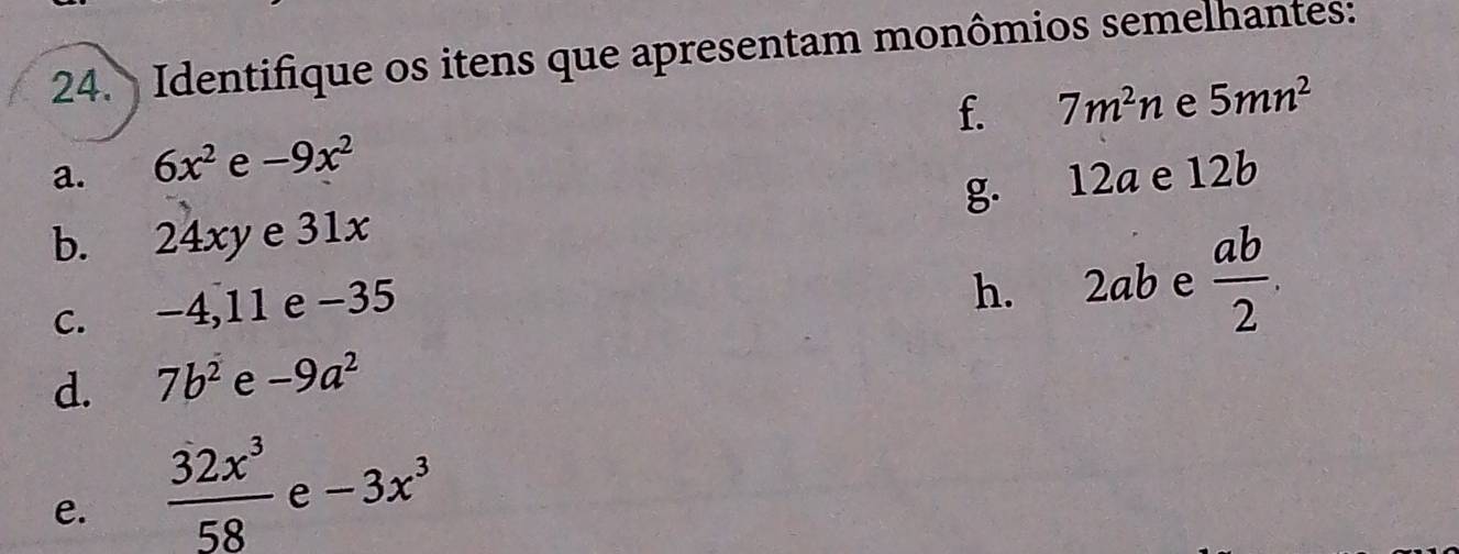 Identifique os itens que apresentam monômios semelhantes: 
f. 7m^2n e 5mn^2
a. 6x^2 e -9x^2
g. 12a e 12b
b. 24xy e 31x
c. −4, 11 e −35
h. 2ab e  ab/2 . 
d. 7b^2 e -9a^2
e.  32x^3/58  e -3x^3