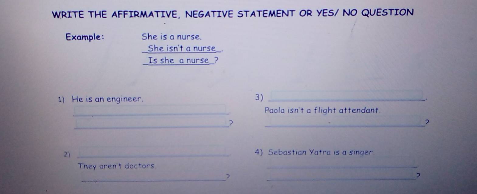 WRITE THE AFFIRMATIVE, NEGATIVE STATEMENT OR YES/ NO QUESTION 
Example: She is a nurse. 
She isn't a nurse 
Is she a nurse ? 
3) 
1) He is an engineer. _. 
_Paola isn't a flight attendant. 
_2 
_? 
21_ 
4) Sebastian Yatra is a singer. 
They aren't doctors 
_ 
_? 
_,