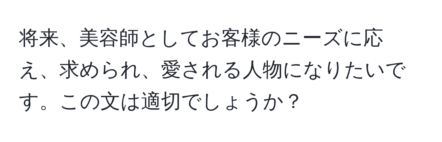 将来、美容師としてお客様のニーズに応え、求められ、愛される人物になりたいです。この文は適切でしょうか？