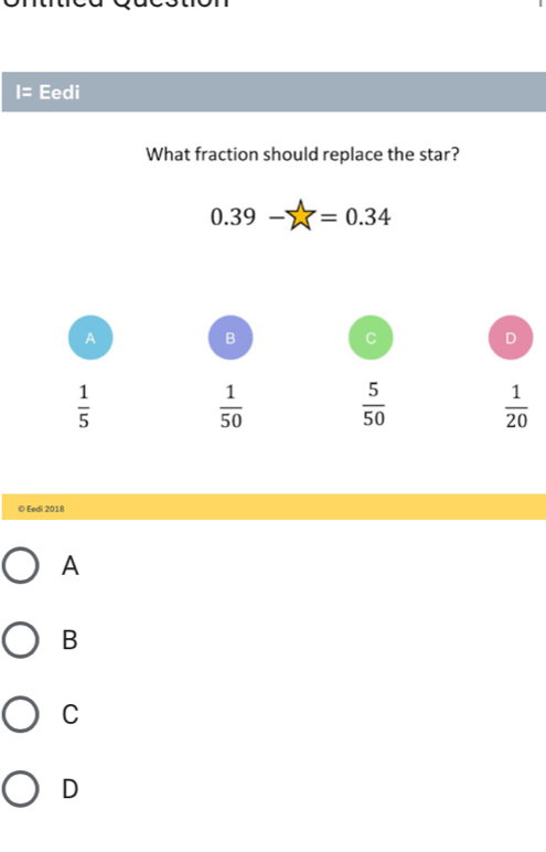 Eedi
What fraction should replace the star?
0.39-sumlimits =0.34
A
B
C
D
 1/5 
 1/50   5/50   1/20 
© Eedi 2018
A
B
C
D