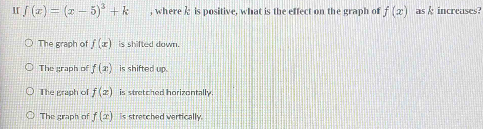If f(x)=(x-5)^3+k , where is positive, what is the effect on the graph of f(x) as k increases?
The graph of f(x) is shifted down.
The graph of f(x) is shifted up.
The graph of f(x) is stretched horizontally.
The graph of f(x) is stretched vertically.