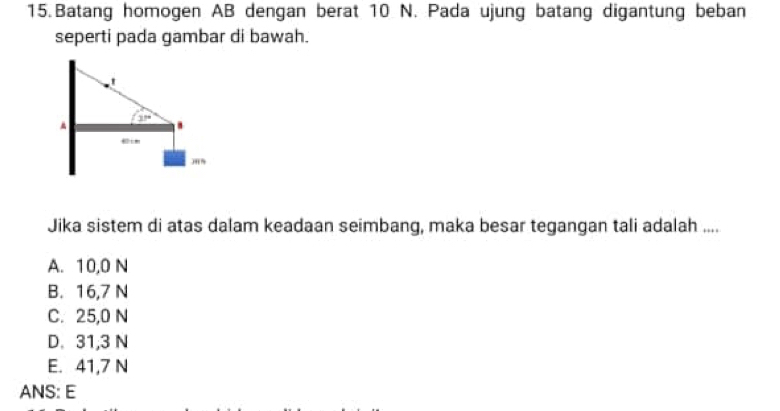 Batang homogen AB dengan berat 10 N. Pada ujung batang digantung beban
seperti pada gambar di bawah.
Jika sistem di atas dalam keadaan seimbang, maka besar tegangan tali adalah ....
A. 10,0 N
B. 16,7 N
C. 25,0 N
D. 31,3 N
E. 41,7 N
ANS: E