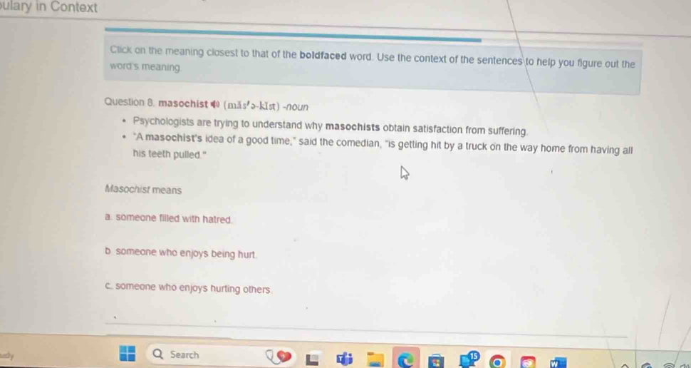 ulary in Context
Click on the meaning closest to that of the boldfaced word. Use the context of the sentences to help you figure out the
word's meaning.
Question 8. masochist (mǎs'>-k1st) -noun
Psychologists are trying to understand why masochists obtain satisfaction from suffering.
"A masochist's idea of a good time," said the comedian, "is getting hit by a truck on the way home from having all
his teeth pulled."
Masochist means
a. someone filled with hatred.
b someone who enjoys being hurt.
c. someone who enjoys hurting others.
Search