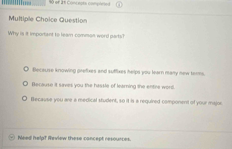 of 21 Concepts completed
Multiple Choice Question
Why is it important to learn common word parts?
Because knowing prefixes and suffixes helps you learn many new terms.
Because it saves you the hassle of learning the entire word.
Because you are a medical student, so it is a required component of your major.
Need help? Review these concept resources.