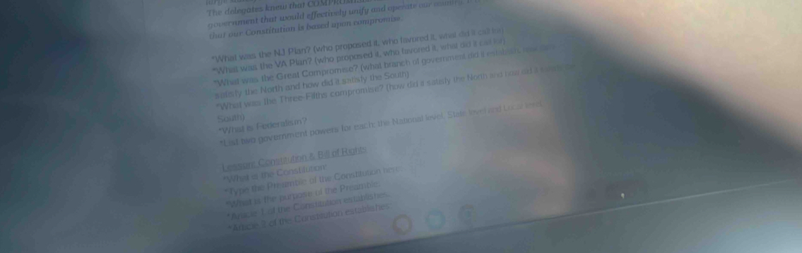 The delegates knew tha COMPRU 
government that would effectively unify and operate our coumi . 
that our Constitution is based upon compromise. 
"What was the N.J Plan? (who proposed it, who favored it, what did it call for 
"What was the VA Plan? (who propesed it, who favored it, what did it ca for) 
"What was the Great Compromise? (what branch of government did it estabeat, rs d 
salisly the North and how did it satisfy the South) 
"What was the Three-Fifths compromise? (how did it satisly the North and now dd a saleh te 
South) 
*List two government powers for each: the National level. State lover and Locar lerel 
*What is Federalism? 
Lesson: Constitution & Bill of Rights 
"What it the Constilution' 
*Type the Preamble of the Constitution here 
"What is the purpose of the Preamble. 
*Anicie L of the Constitution establishes. 
*Arcie 2 of the Constitution establishes