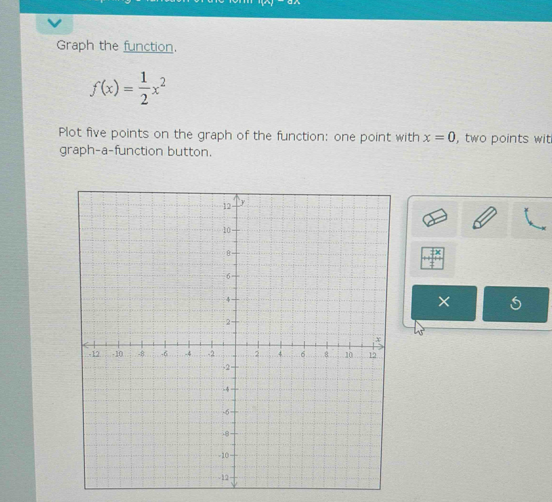 Graph the function.
f(x)= 1/2 x^2
Plot five points on the graph of the function: one point with x=0 ,two points wit 
graph-a-function button.
X