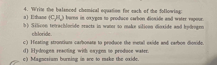 Write the balanced chemical equation for each of the following: 
a) Ethane (C_2H_6) burns in oxygen to produce carbon dioxide and water vapour. 
b) Silícon tetrachloride reacts in water to make silicon dioxide and hydrogen 
chloride. 
c) Heating strontium carbonate to produce the metal oxide and carbon dioxide. 
d) Hydrogen reacting with oxygen to produce water. 
e) Magnesium burning in are to make the oxide.