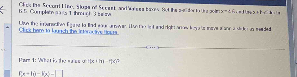 Click the Secant Line, Slope of Secant, and Values boxes. Set the x -slider to the point x=4.5 and the x+h slider to
6.5. Complete parts 1 through 3 below. 
Use the interactive figure to find your answer. Use the left and right arrow keys to move along a slider as needed. 
Click here to launch the interactive figure. 
Part 1: What is the value of f(x+h)-f(x) 7
f(x+h)-f(x)=□