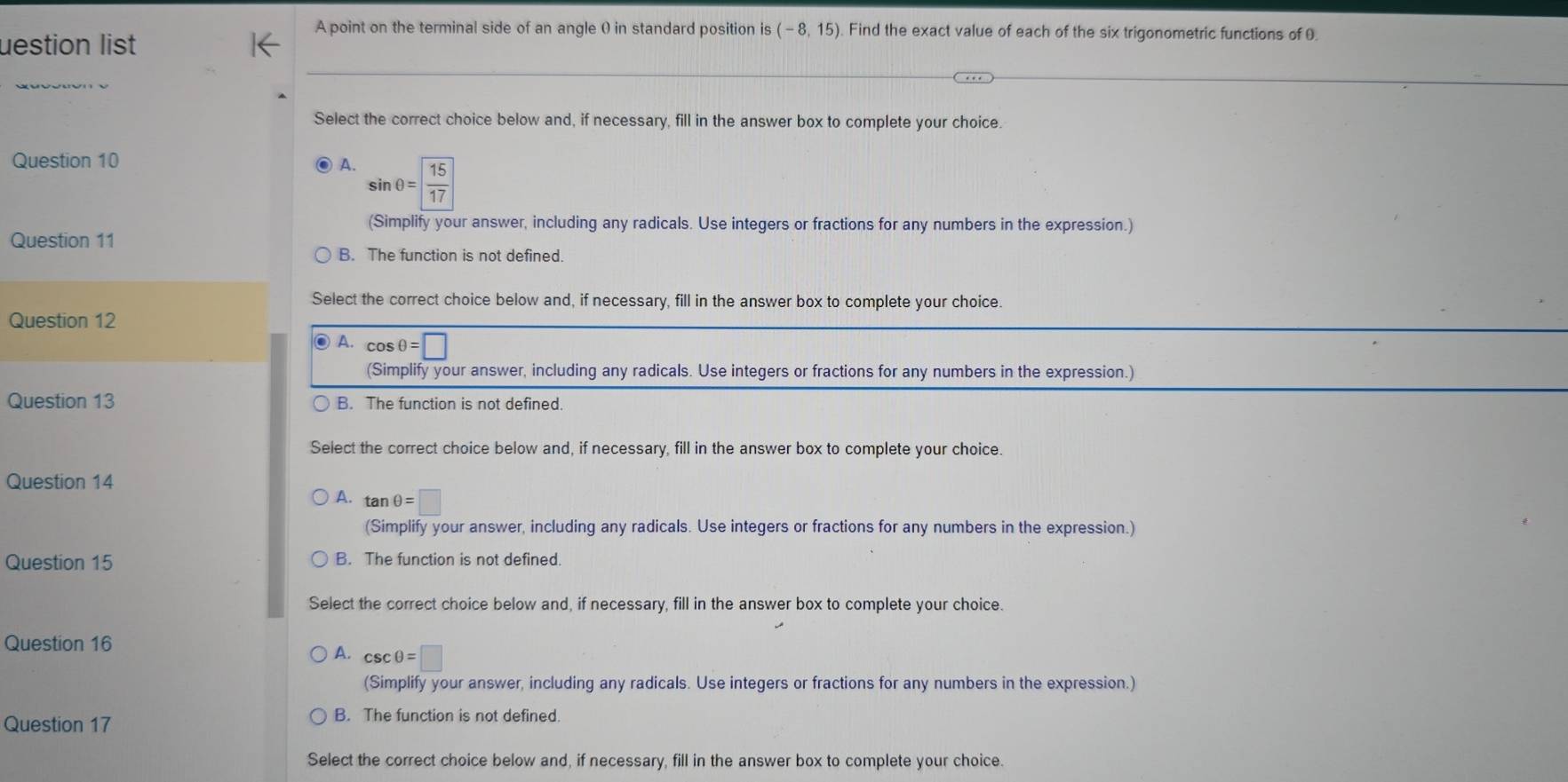 A point on the terminal side of an angle ( in standard position is (-8,15). Find the exact value of each of the six trigonometric functions of 0.
uestion list
_
Select the correct choice below and, if necessary, fill in the answer box to complete your choice.
Question 10 A. sin θ = 15/17 
(Simplify your answer, including any radicals. Use integers or fractions for any numbers in the expression.)
Question 11
B. The function is not defined.
Select the correct choice below and, if necessary, fill in the answer box to complete your choice.
Question 12
A. cos θ =□
(Simplify your answer, including any radicals. Use integers or fractions for any numbers in the expression.)
Question 13 B. The function is not defined.
Select the correct choice below and, if necessary, fill in the answer box to complete your choice.
Question 14
A. tan θ =□
(Simplify your answer, including any radicals. Use integers or fractions for any numbers in the expression.)
Question 15 B. The function is not defined.
Select the correct choice below and, if necessary, fill in the answer box to complete your choice.
Question 16
A. csc θ =□
(Simplify your answer, including any radicals. Use integers or fractions for any numbers in the expression.)
Question 17 B. The function is not defined
Select the correct choice below and, if necessary, fill in the answer box to complete your choice.