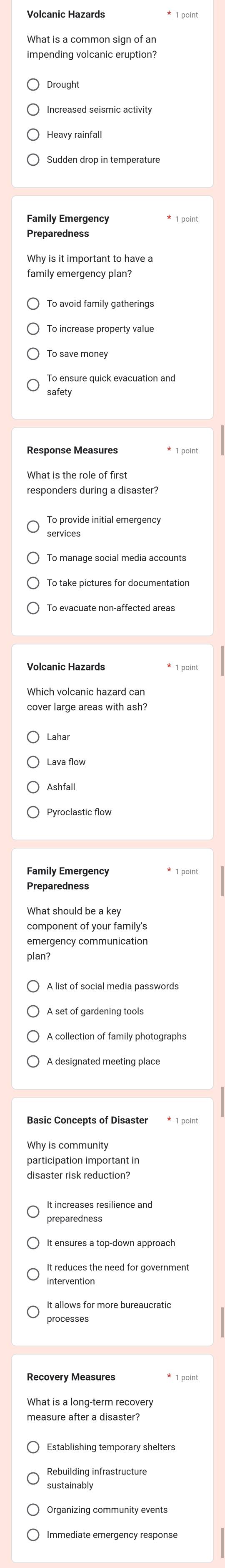 What is a common sign of an
Sudden drop in temperature
Family Emergency
Preparedness
Why is it important to have a
family emergency plan?
safety
services
Volcanic Hazards
Which volcanic hazard can
cover large areas with ash?
Preparedness
What should be a key
emergency communication
plan?
A list of social media passwords
disaster risk reduction?
It increases resilience and
preparedness
intervention
It allows for more bureaucratic
processes
Recovery Measures
What is a long-term recovery
measure after a disaster?