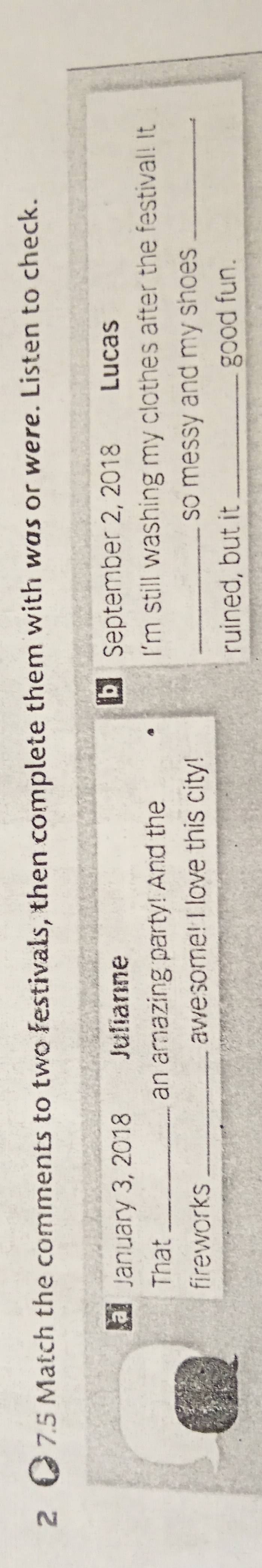2 ● 75 Match the comments to two festivals, then complete them with was or were. Listen to check.
January 3, 2018 Julianne D September 2, 2018 Lucas
That _an amazing party! And the I'm still washing my clothes after the festival! It
fireworks _awesome! I love this city! _so messy and my shoes _
ruined, but it _good fun.