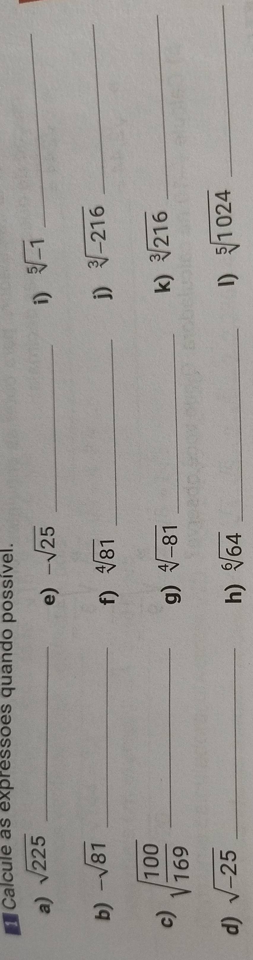 Calcule as expressões quando possível. 
a) sqrt(225) _ -sqrt(25) _i) sqrt[5](-1) _ 
e) 
b) -sqrt(81) _ sqrt[4](81) _j) sqrt[3](-216) _ 
f) 
c) sqrt(frac 100)169 _ 
g) sqrt[4](-81) _ 
k) sqrt[3](216) _ 
d) sqrt(-25) _h) sqrt[6](64) _1) sqrt[5](1024) _