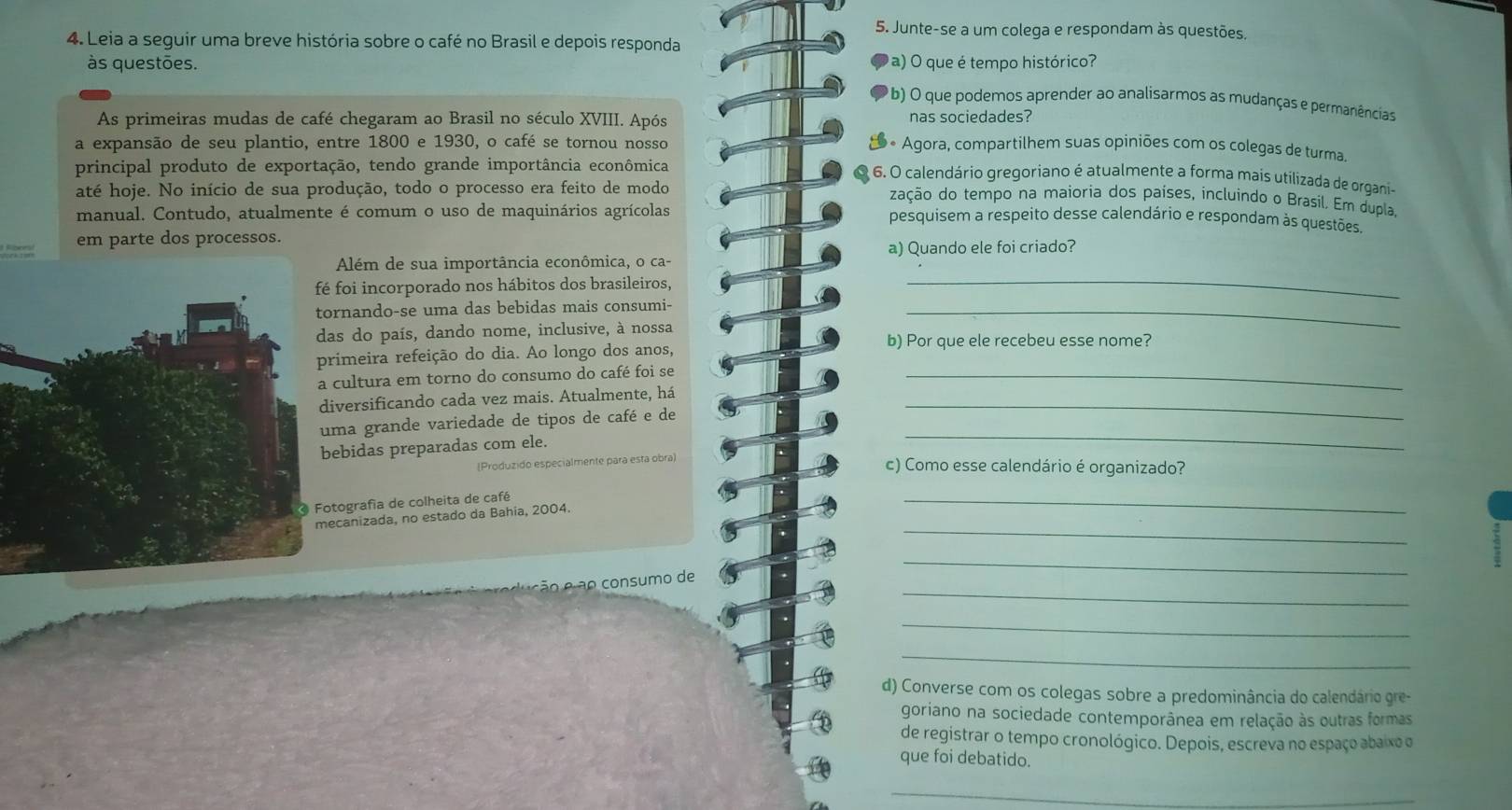 Junte-se a um colega e respondam às questões.
4. Leia a seguir uma breve história sobre o café no Brasil e depois responda
às questões. a) O que é tempo histórico?
(b) O que podemos aprender ao analisarmos as mudanças e permanências
As primeiras mudas de café chegaram ao Brasil no século XVIII. Após nas sociedades?
a expansão de seu plantio, entre 1800 e 1930, o café se tornou nosso S * Agora, compartilhem suas opiniões com os colegas de turma.
principal produto de exportação, tendo grande importância econômica
6. O calendário gregoriano é atualmente a forma mais utilizada de organi-
até hoje. No início de sua produção, todo o processo era feito de modo
zação do tempo na maioria dos países, incluindo o Brasil. Em dupla,
manual. Contudo, atualmente é comum o uso de maquinários agrícolas
pesquisem a respeito desse calendário e respondam às questões.
em parte dos processos.
_
Além de sua importância econômica, o ca- a) Quando ele foi criado?
foi incorporado nos hábitos dos brasileiros,
rnando-se uma das bebidas mais consumi-_
as do país, dando nome, inclusive, à nossa
b) Por que ele recebeu esse nome?
rimeira refeição do dia. Ao longo dos anos,
cultura em torno do consumo do café foi se_
versificando cada vez mais. Atualmente, há
ma grande variedade de tipos de café e de
_
ebidas preparadas com ele.
_
(Produzido especialmente para esta obra) c) Como esse calendário é organizado?
tografía de colheita de café
_
canizada, no estado da Bahia, 2004.
_
_
_
ão  ão consumo de
_
_
d) Converse com os colegas sobre a predominância do calendário gre-
goriano na sociedade contemporânea em relação às outras formas
de registrar o tempo cronológico. Depois, escreva no espaço abaixo o
que foi debatido.
_