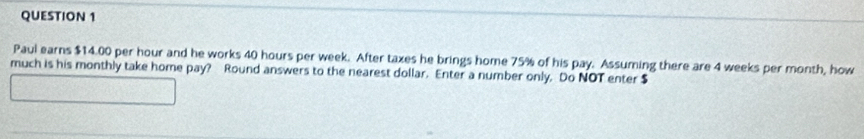 Paul earns $14.00 per hour and he works 40 hours per week. After taxes he brings home 75% of his pay. Assuming there are 4 weeks per month, how 
much is his monthly take home pay? Round answers to the nearest dollar. Enter a number only. Do NOT enter $