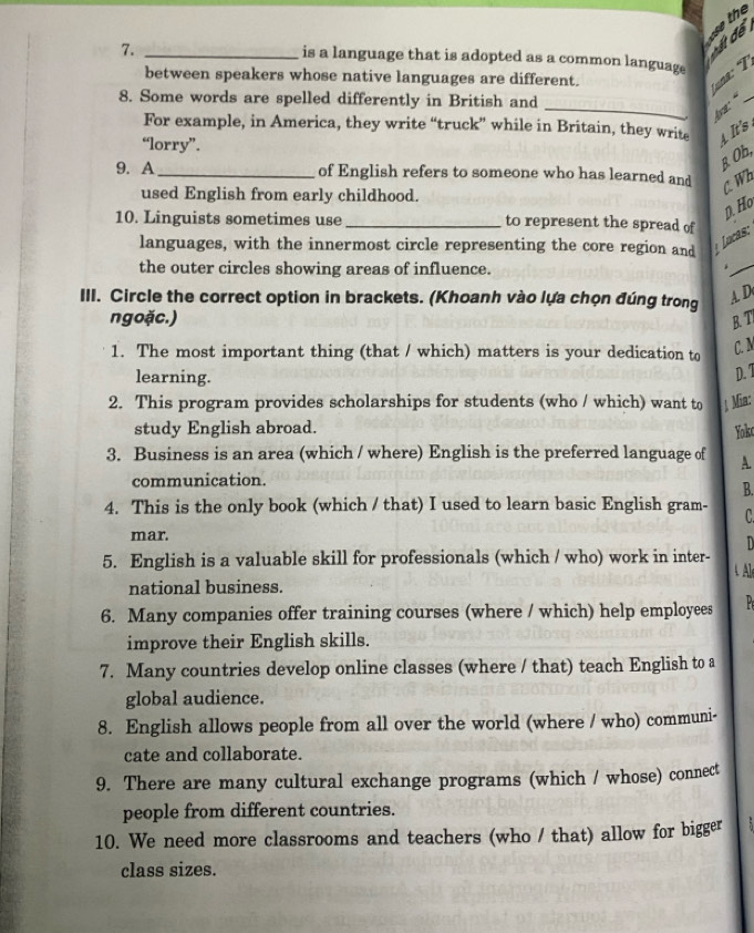 7._
is a language that is adopted as a common languag.
ấ để se the
between speakers whose native languages are different.
T 
8. Some words are spelled differently in British and
_f._
For example, in America, they write “truck” while in Britain, they write A It's 
“lorry”.
B Oh,
9. A _of English refers to someone who has learned and
used English from early childhood.
C. Wh
p. Ho
10. Linguists sometimes use _to represent the spread of
languages, with the innermost circle representing the core region and Locas:
the outer circles showing areas of influence.
_
*
III. Circle the correct option in brackets. (Khoanh vào lựa chọn đúng trong
A D
ngoặc.) B. T
1. The most important thing (that / which) matters is your dedication to
C. M
learning.
D. 1
2. This program provides scholarships for students (who / which) want to ; Mia:
study English abroad.
Yok
3. Business is an area (which / where) English is the preferred language of A.
communication.
B.
4. This is the only book (which / that) I used to learn basic English gram- C.
mar. D
5. English is a valuable skill for professionals (which / who) work in inter- 4 Al
national business.
6. Many companies offer training courses (where / which) help employees P
improve their English skills.
7. Many countries develop online classes (where / that) teach English to a
global audience.
8. English allows people from all over the world (where / who) communi-
cate and collaborate.
9. There are many cultural exchange programs (which / whose) connect
people from different countries.
10. We need more classrooms and teachers (who / that) allow for bigger
class sizes.