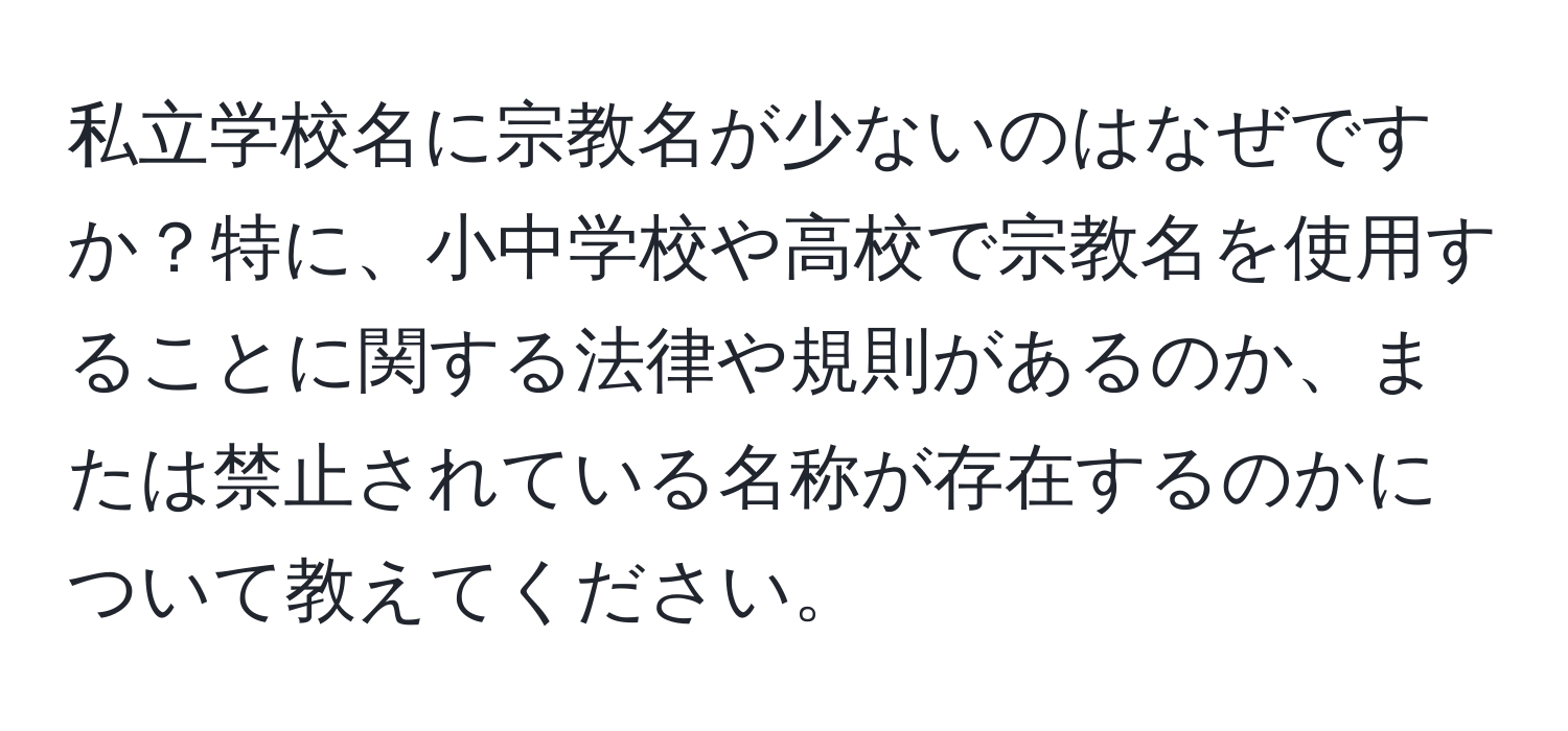 私立学校名に宗教名が少ないのはなぜですか？特に、小中学校や高校で宗教名を使用することに関する法律や規則があるのか、または禁止されている名称が存在するのかについて教えてください。