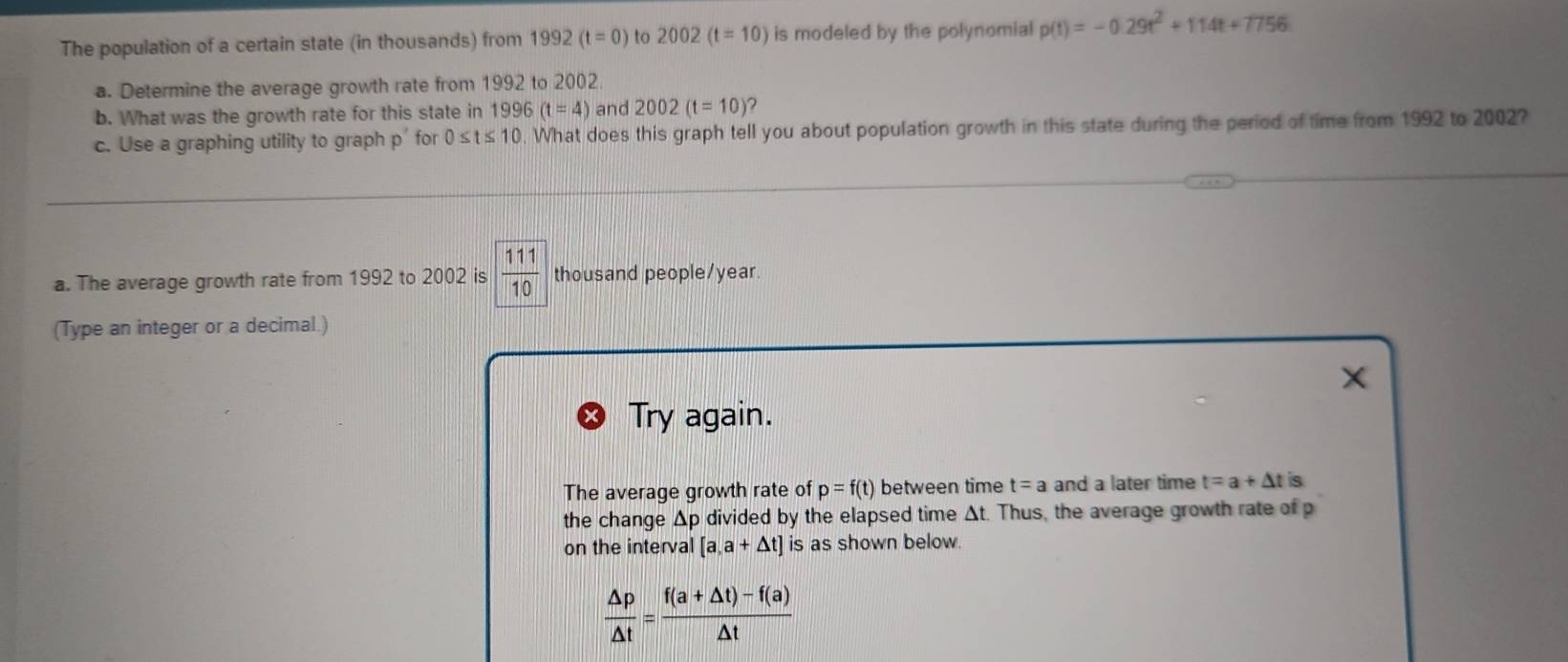 The population of a certain state (in thousands) from 1992 (t=0) to 2002 (t=10) is modeled by the polynomial p(t)=-0.29t^2+114t+7756
a. Determine the average growth rate from 1992 to 2002. 
b. What was the growth rate for this state in 1996 (t=4) and 2002(t=10)
c. Use a graphing utility to graph p for 0≤ t≤ 10. What does this graph tell you about population growth in this state during the period of time from 1992 to 2002? 
a. The average growth rate from 1992 to 2002 is  111/10  thousand people/ year. 
(Type an integer or a decimal.) 
X 
Try again. 
The average growth rate of p=f(t) between time t=a and a later time t=a+△ t is 
the change Δp divided by the elapsed time Δt. Thus, the average growth rate of p
on the interval [a,a+△ t] is as shown below.
 △ p/△ t = (f(a+△ t)-f(a))/△ t 