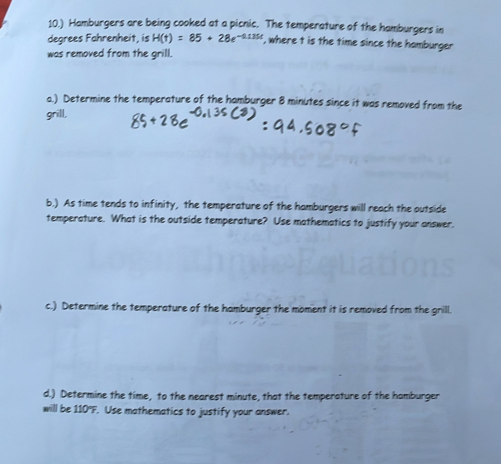 10.) Hamburgers are being cooked at a picnic. The temperature of the hamburgers in 
degrees Fahrenheit, is H(t)=85+28e^(-0.135t) , where t is the time since the hamburger 
was removed from the grill. 
a.) Determine the temperature of the hamburger 8 minutes since it was removed from the 
grill, 
b.) As time tends to infinity, the temperature of the hamburgers will reach the outside 
temperature. What is the outside temperature? Use mathematics to justify your answer. 
c.) Determine the temperature of the hamburger the moment it is removed from the grill. 
d.) Determine the time, to the nearest minute, that the temperature of the hamburger 
will be 110°F. . Use mathematics to justify your answer.