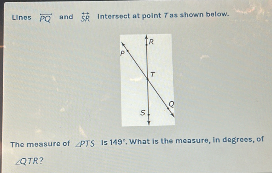 Lines overleftrightarrow PQ and overleftrightarrow SR intersect at point Tas shown below. 
The measure of ∠ PTS is 149°. What is the measure, in degrees, of
∠ QTR ?