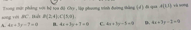 Trong mặt phẳng với hệ tọa độ Oxy, lập phương trình đường thẳng (d) đi qua A(1;1) và song
song với BC. Biết B(2;4); C(5;0).
A. 4x+3y-7=0 B. 4x+3y+7=0 C. 4x+3y-5=0 D. 4x+3y-2=0