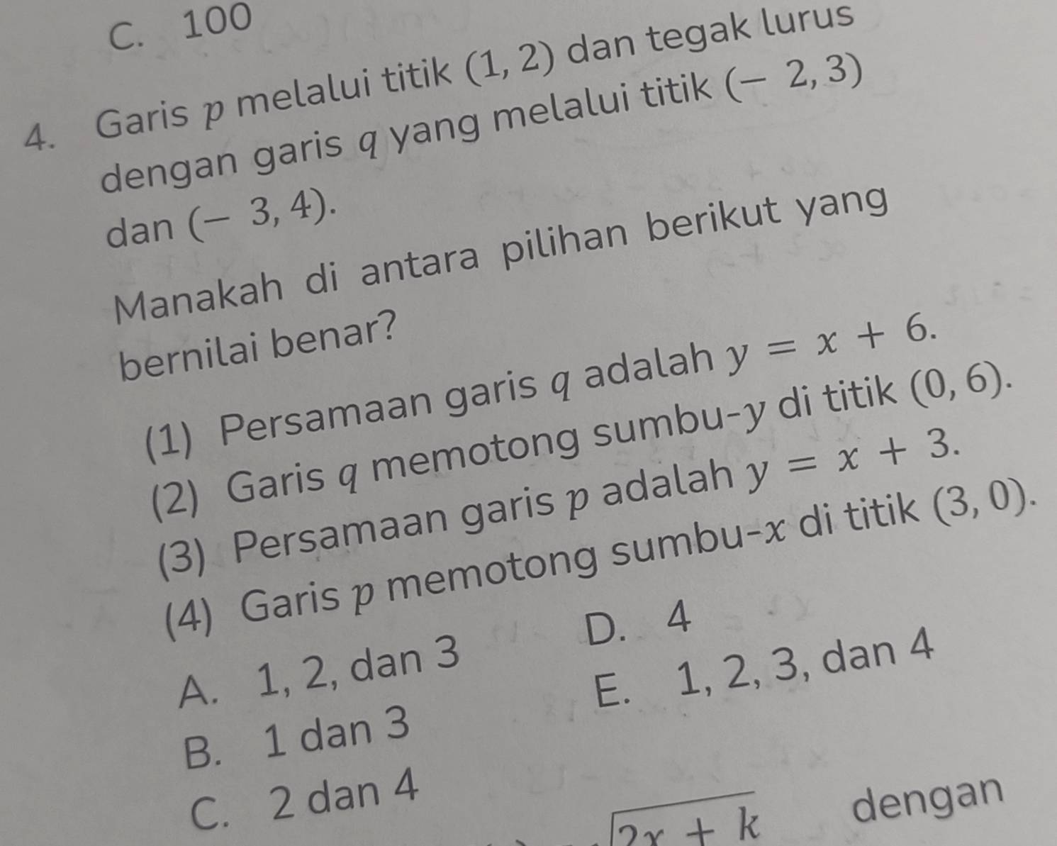 C. 100
4. Garis p melalui titik (1,2) dan tegak lurus
dengan garis q yang melalui titik (-2,3)
dan (-3,4). 
Manakah di antara pilihan berikut yang
bernilai benar?
(1) Persamaan garis q adalah y=x+6. 
(2) Garis q memotong sumbu- y di titik (0,6). 
(3) Persamaan garis p adalah y=x+3. 
(4) Garis p memotong sumbu- x di titik (3,0).
D. 4
A. 1, 2, dan 3
B. 1 dan 3 E. 1, 2, 3, dan 4
C. 2 dan 4
2x+k
dengan