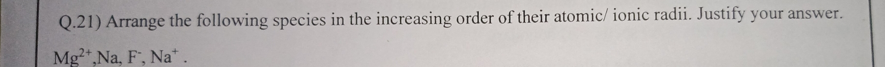 Arrange the following species in the increasing order of their atomic/ ionic radii. Justify your answer.
Mg^(2+), Na, F^-, Na^+.