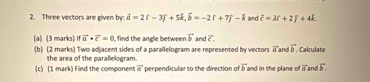 Three vectors are given by: vector a=2hat c-3widehat j+5widehat k, vector b=-2widehat r+7widehat j-hat k and vector c=lambda widehat l+2widehat j+4widehat k. 
(a) (3 marks) If vector a· vector c=0 , find the angle between vector b and vector C. 
(b) (2 marks) Two adjacent sides of a parallelogram are represented by vectors vector a and vector b Calculate 
the area of the parallelogram. 
(c) (1 mark) Find the component vector a perpendicular to the direction of vector b and in the plane of vector a and vector b.