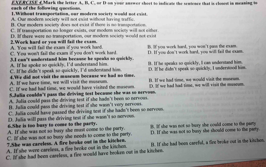 EXERCISE 4.Mark the letter A, B, C, or D on your answer sheet to indicate the sentence that is closest in meaning to
each of the following questions.
1.Without transportation, our modern society would not exist.
A. Our modern society will not exist without having traffic.
B. Our modern society does not exist if there is no transportation.
C. If transportation no longer exists, our modern society will not either.
D. If there were no transportation, our modern society would not exist
2.Work hard or you will fail the exam.
A. You will fail the exam if you work hard. B. If you work hard, you won’t pass the exam.
C. You won't fail the exam if you don't work hard. D. If you don’t work hard, you will fail the exam.
3.I can’t understand him because he speaks so quickly.
A. If he spoke so quickly, I’d understand him. B. If he speaks so quickly, I can understand him.
C. If he didn’t speak so quickly, I’d understand him. D. If he didn’t speak so quickly, I understood him.
4.We did not visit the museum because we had no time.
A. If we have time, we will visit the museum. B. If we had time, we would visit the museum.
C. If we had had time, we would have visited the museum. D. If we had had time, we will visit the museum.
5.Julia couldn’t pass the driving test because she was so nervous.
A. Julia could pass the driving test if she hadn’t been so nervous.
B. Julia could pass the driving test if she wasn’t very nervous.
C. Julia could have passed the driving test if she hadn’t been so nervous.
D. Julia will pass the driving test if she wasn’t so nervous.
6.She is too busy to come to the party.
A. If she was not so busy she must come to the party. B. If she was not so busy she could come to the party
C. If she was not so busy she needs to come to the party. D. If she was not so busy she should come to the party.
7.She was careless. A fire broke out in the kitchen.
A. If she were careless, a fire broke out in the kitchen. B. If she had been careful, a fire broke out in the kitchen.
_
C. If she had been careless, a fire would have broken out in the kitchen.