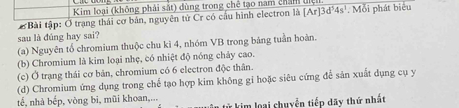 Các dôn
Kim loại (không phải sắt) dùng trong chê tạo nam chẩm tiệ.
Ở Bài tập: Ở trạng thái cơ bản, nguyên tử Cr có cầu hình electron là [Ar]3d^54s^1. Mỗi phát biểu
sau là đúng hay sai?
(a) Nguyên tố chromium thuộc chu kì 4, nhóm VB trong bảng tuần hoàn.
(b) Chromium là kim loại nhẹ, có nhiệt độ nóng chảy cao.
(c) Ở trạng thái cơ bản, chromium có 6 electron độc thân.
(d) Chromium ứng dụng trong chế tạo hợp kim không gi hoặc siêu cứng để sản xuất dụng cụ y
tế, nhà bếp, vòng bi, mũi khoan,...
tử kim loại chuyển tiếp dãy thứ nhất