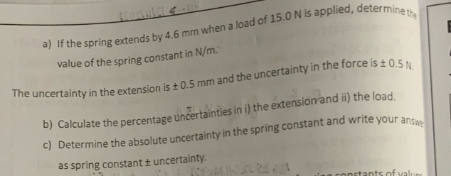 If the spring extends by 4.6 mm when a load of 15.0 N is applied, determine th 
value of the spring constant in N/m.' 
The uncertainty in the extension is ± 0.5mm and the uncertainty in the force is ± 0.5
b) Calculate the percentage uncertainties in i) the extension and ii) the load. 
c) Determine the absolute uncertainty in the spring constant and write your answ 
as spring constant ± uncertainty.