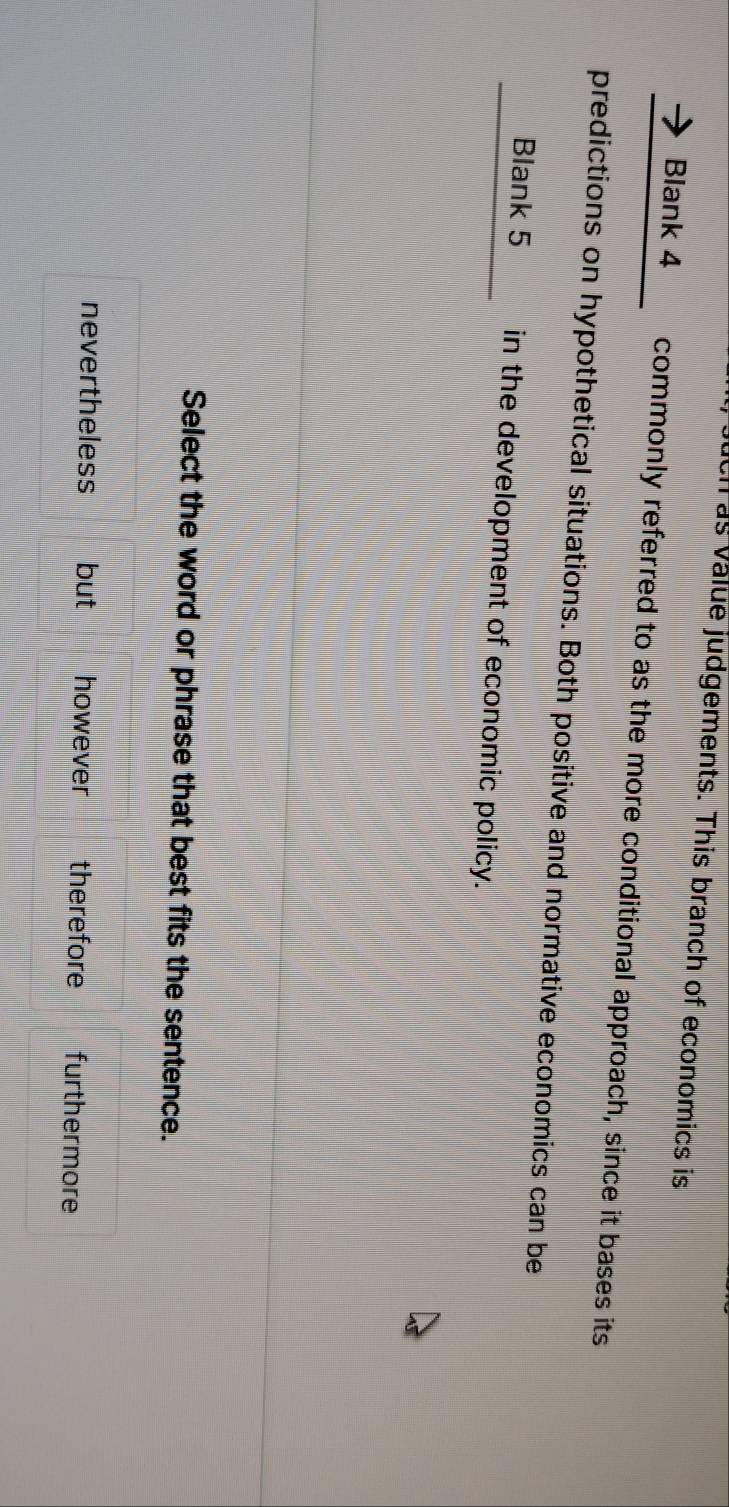 uch as value judgements. This branch of economics is
Blank 4 commonly referred to as the more conditional approach, since it bases its
predictions on hypothetical situations. Both positive and normative economics can be
Blank 5 in the development of economic policy.
Select the word or phrase that best fits the sentence.
nevertheless but however therefore furthermore
