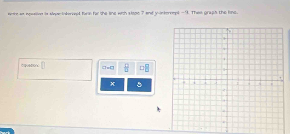 write an equation in slope-intercept form for the line with slope 7 and y-intercept -9. Then graph the line. 
Equation: □
□ =□  □ /□    □ /□  
× 5