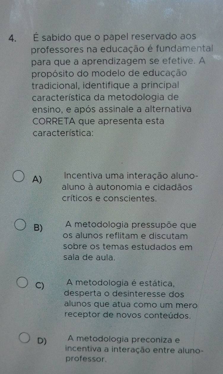 É sabido que o papel reservado aos
professores na educação é fundamental
para que a aprendizagem se efetive. A
propósito do modelo de educação
tradicional, identifique a principal
característica da metodologia de
ensino, e após assinale a alternativa
CORRETA que apresenta esta
característica:
A) Incentiva uma interação aluno-
aluno à autonomia e cidadãos
críticos e conscientes.
B) A metodologia pressupõe que
os alunos reflitam e discutam
sobre os temas estudados em
sala de aula.
C) A metodologia é estática,
desperta o desinteresse dos
alunos que atua como um mero
receptor de novos conteúdos.
D) A metodologia preconiza e
incentiva a interação entre aluno-
professor.