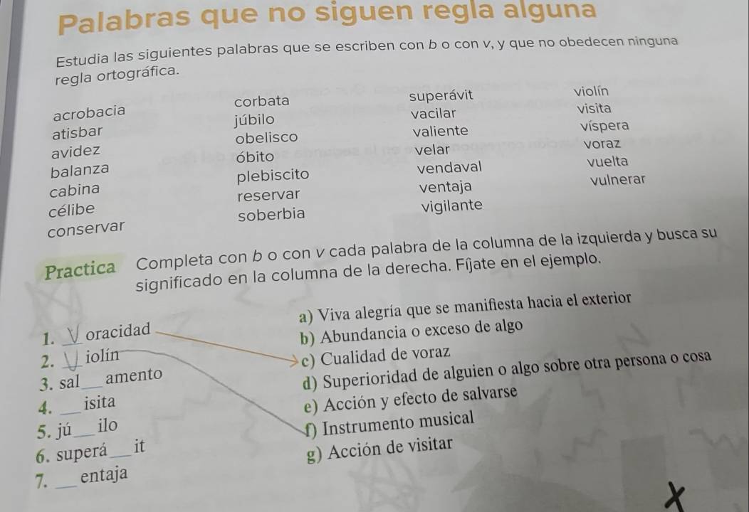 Palabras que no siguen regla alguna
Estudia las siguientes palabras que se escriben con b o con v, y que no obedecen ninguna
regla ortográfica.
acrobacia corbata superávit
violín
atisbar júbilo vacilar
visita
obelisco valiente víspera
avidez velar voraz
óbito
balanza vuelta
cabina plebiscito vendaval
célibe reservar ventaja vulnerar
conservar soberbia vigilante
Practica Completa con b o con v cada palabra de la columna de la izquierda y busca su
significado en la columna de la derecha. Fíjate en el ejemplo.
1. oracidad a) Viva alegría que se manifiesta hacia el exterior
2. _iolín b) Abundancia o exceso de algo
3. sal amento c) Cualidad de voraz
4. __isita d) Superioridad de alguien o algo sobre otra persona o cosa
5. jú ilo e) Acción y efecto de salvarse
6. superá it f) Instrumento musical
7. _entaja g) Acción de visitar