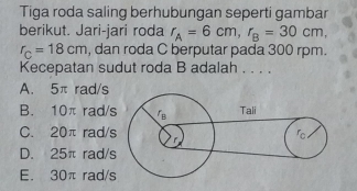 Tiga roda saling berhubungan seperti gambar
berikut. Jari-jari roda r_A=6cm, r_B=30cm,
r_C=18cm , dan roda C berputar pada 300 rpm.
Kecepatan sudut roda B adalah . . . .
A. 5π rad/s
B. 10π rad/
C. 20π rad/
D. 25π rad/
E. 30π rad/