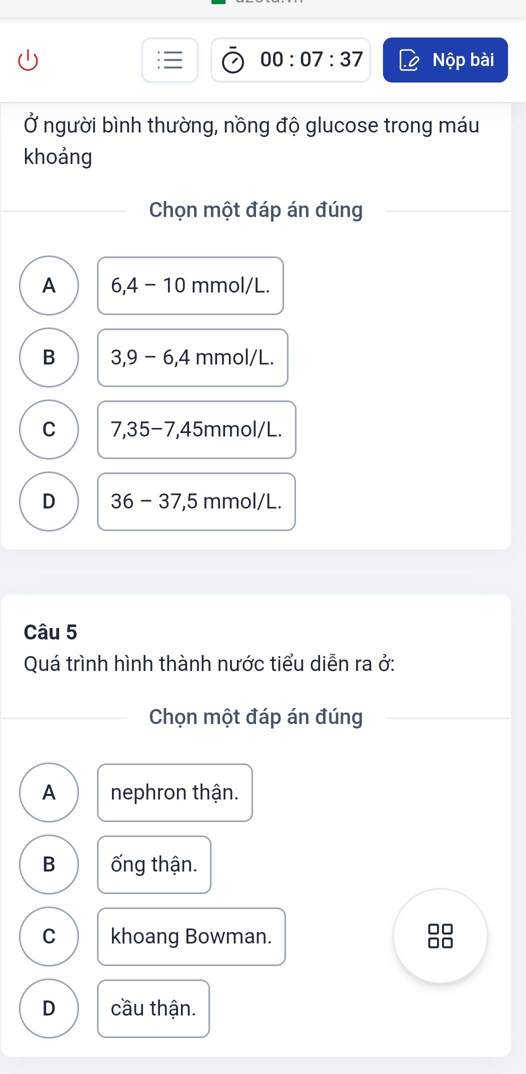 00:07:37 Nộp bài
Ở người bình thường, nồng độ glucose trong máu
khoảng
Chọn một đáp án đúng
A 6, 4-10 mn nol/L.
B 3, 9-6, 4mmol/L.
C 7,35-7, 45mmol/L
D 36-37,5 m mol/l I
Câu 5
Quá trình hình thành nước tiểu diễn ra ở:
Chọn một đáp án đúng
A nephron thận.
B ống thận.
C khoang Bowman.
D cầu thận.