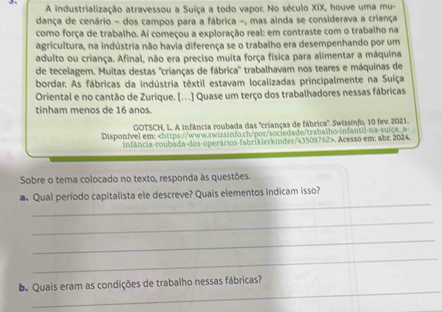 A industrialização atravessou a Suíça a todo vapor. No século XIX, houve uma mu- 
dança de cenário - dos campos para a fábrica -, mas ainda se considerava a criança 
como força de trabalho. Ai começou a exploração real: em contraste com o trabalho na 
agricultura, na indústria não havia diferença se o trabalho era desempenhando por um 
adulto ou criança. Afinal, não era preciso muita força física para alimentar a máquina 
de tecelagem. Muitas destas "crianças de fábrica" trabalhavam nos teares e máquinas de 
bordar. As fábricas da indústria têxtil estavam localizadas principalmente na Suíça 
Oriental e no cantão de Zurique. [...] Quase um terço dos trabalhadores nessas fábricas 
tinham menos de 16 anos. 
GOTSCH, L. A infância roubada das "crianças de fábrica'. Swissinfo, 10 fev. 2021. 
Disponível em:. Acesso em: abr. 2024. 
Sobre o tema colocado no texto, responda às questões. 
_ 
a Qual período capitalista ele descreve? Quais elementos indicam isso? 
_ 
_ 
_ 
_ 
b. Quais eram as condições de trabalho nessas fábricas?