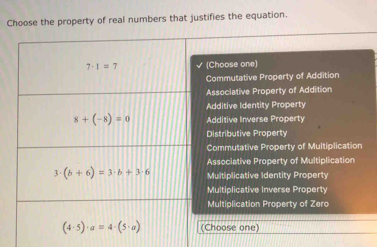 Choose the property of real numbers that justifies the equation.
(Choose one)
Commutative Property of Addition
Associative Property of Addition
Additive Identity Property
Additive Inverse Property
Distributive Property
Commutative Property of Multiplication
Associative Property of Multiplication
Multiplicative Identity Property
Multiplicative Inverse Property
Multiplication Property of Zero
Choose one)