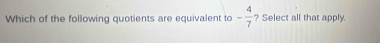 Which of the following quotients are equivalent to - 4/7  ? Select all that apply.