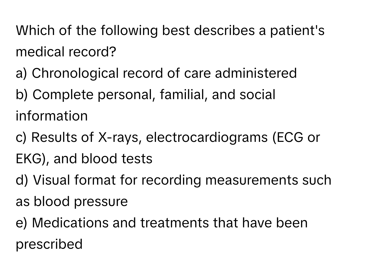 Which of the following best describes a patient's medical record?

a) Chronological record of care administered 
b) Complete personal, familial, and social information 
c) Results of X-rays, electrocardiograms (ECG or EKG), and blood tests 
d) Visual format for recording measurements such as blood pressure 
e) Medications and treatments that have been prescribed