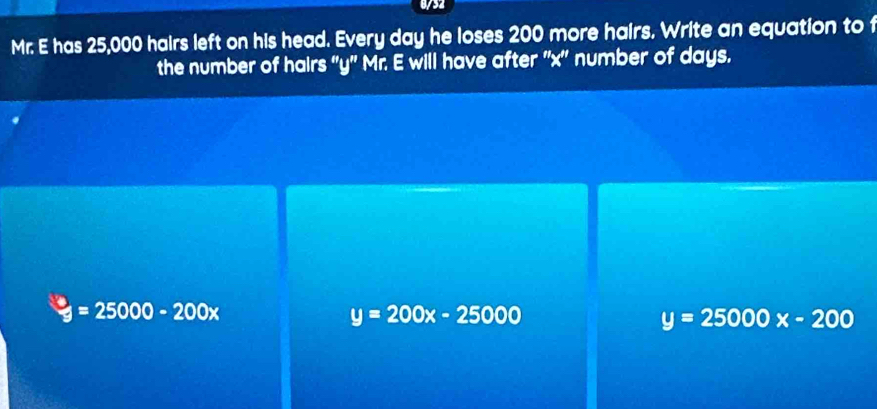 0/32
Mr. E has 25,000 hairs left on his head. Every day he loses 200 more hairs. Write an equation to f
the number of hairs '' y ' Mr. E will have after '' x '' number of days.
y=25000-200x
y=200x-25000
y=25000x-200