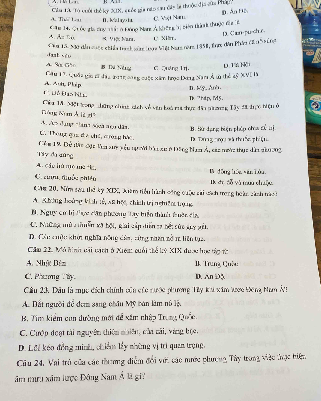 A. Hà Lan. B. Anh.
Câu 13. Từ cuối thế kỷ XIX, quốc gia nào sau đây là thuộc địa của Pháp
D. Ấn Độ.
A. Thái Lan. B. Malaysia. C. Việt Nam.
Câu 14. Quốc gia duy nhất ở Đông Nam Á không bị biến thành thuộc địa là
D. Cam-pu-chia.
A. Ấn Độ. B. Việt Nam. C. Xiêm.
Câu 15. Mở đầu cuộc chiến tranh xâm lược Việt Nam năm 1858, thực dân Pháp đã nổ súng
đánh vào
A. Sài Gòn. B. Đà Nẵng. C. Quảng Trj.
D. Hà Nội.
Cầu 17. Quốc gia đi đầu trong công cuộc xâm lược Đông Nam Á từ thế kỷ XVI là
A. Anh, Pháp.
B. Mỹ, Anh.
C. Bồ Đào Nha.
D. Pháp, Mỹ.
Câu 18. Một trong những chính sách về văn hoá mà thực dân phương Tây đã thực hiện ở
Đông Nam Á là gì?
A. Áp dụng chính sách ngu dân.
B. Sử dụng biện pháp chia để trị..
C. Thông qua địa chủ, cường hào.
D. Dùng rượu và thuốc phiện.
Câu 19. Để đầu độc làm suy yếu người bản xứ ở Đông Nam Á, các nước thực dân phương
Tây đã dùng
A. các hủ tục mê tín.
B. đồng hóa văn hóa.
C. rượu, thuốc phiện. D. dụ dỗ và mua chuộc.
Câu 20. Nửa sau thế kỷ XIX, Xiêm tiến hành công cuộc cải cách trong hoàn cảnh nào?
A. Khủng hoảng kinh tế, xã hội, chính trị nghiêm trọng.
B. Nguy cơ bị thực dân phương Tây biến thành thuộc địa.
C. Những mâu thuẫn xã hội, giai cấp diễn ra hết sức gay gắt.
D. Các cuộc khởi nghĩa nông dân, công nhân nổ ra liên tục.
Câu 22. Mô hình cải cách ở Xiêm cuối thế kỷ XIX được học tập từ
A. Nhật Bản. B. Trung Quốc.
C. Phương Tây. D. Ấn Độ.
Câu 23. Đâu là mục đích chính của các nước phương Tây khi xâm lược Đông Nam Á?
A. Bắt người để đem sang châu Mỹ bán làm nô lệ.
B. Tìm kiếm con đường mới để xâm nhập Trung Quốc.
C. Cướp đoạt tài nguyên thiên nhiên, của cải, vàng bạc.
D. Lôi kéo đồng minh, chiếm lấy những vị trí quan trọng.
Câu 24. Vai trò của các thương điểm đối với các nước phương Tây trong việc thực hiện
âm mưu xâm lược Đông Nam Á là gì?